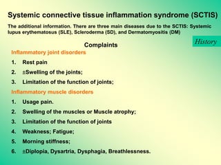 Systemic connective tissue inflammation syndrome (SCTIS)
The additional information. There are three main diseases due to the SCTIS: Systemic
lupus erythematosus (SLE), Scleroderma (SD), and Dermatomyositis (DM)
Complaints
Inflammatory joint disorders
1. Rest pain
2. Swelling of the joints;
3. Limitation of the function of joints;
Inflammatory muscle disorders
1. Usage pain.
2. Swelling of the muscles or Muscle atrophy;
3. Limitation of the function of joints
4. Weakness; Fatigue;
5. Morning stiffness;
6. Diplopia, Dysartria, Dysphagia, Breathlessness.
History
 
