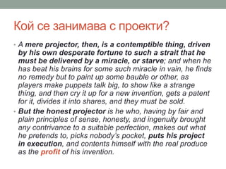 Кой се занимава с проекти?
• A mere projector, then, is a contemptible thing, driven
by his own desperate fortune to such a strait that he
must be delivered by a miracle, or starve; and when he
has beat his brains for some such miracle in vain, he finds
no remedy but to paint up some bauble or other, as
players make puppets talk big, to show like a strange
thing, and then cry it up for a new invention, gets a patent
for it, divides it into shares, and they must be sold.
• But the honest projector is he who, having by fair and
plain principles of sense, honesty, and ingenuity brought
any contrivance to a suitable perfection, makes out what
he pretends to, picks nobody’s pocket, puts his project
in execution, and contents himself with the real produce
as the profit of his invention.
 