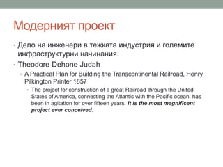 Модерният проект
• Дело на инженери в тежката индустрия и големите
инфраструктурни начинания.
• Theodore Dehone Judah
• A Practical Plan for Building the Transcontinental Railroad, Henry
Pilkington Printer 1857
• The project for construction of a great Railroad through the United
States of America, connecting the Atlantic with the Pacific ocean, has
been in agitation for over fifteen years. It is the most magnificent
project ever conceived.
 