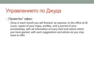 Управлението по Джуда
• „Проектен“ офис:
• Once in each month you will forward, by express, to the office at St.
Louis, copies of your maps, profiles, and a journal of your
proceedings, with all information of every kind and nature which
you have gained, with such suggestions and advice as you may
have to offer.
 