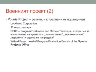Военният проект (2)
• Polaris Project – ракети, изстрелвани от подводници
• Lockheed Corporation
• 11 млрд. долара
• PERT – Program Evaluation and Review Technique: алгоритми за
изчисляване на времето – „оптимистично“, „песимистично“,
„вероятно“ и оценка на напредъка/
• Willard Fazar: head of Program Evaluation Branch of the Special
Projects Office
 