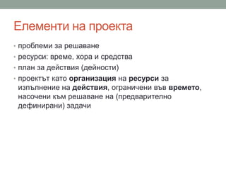 Елементи на проекта
• проблеми за решаване
• ресурси: време, хора и средства
• план за действия (дейности)
• проектът като организация на ресурси за
изпълнение на действия, ограничени във времето,
насочени към решаване на (предварително
дефинирани) задачи
 
