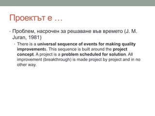 Проектът е …
• Проблем, насрочен за решаване във времето (J. M.
Juran, 1981)
• There is a universal sequence of events for making quality
improvements. This sequence is built around the project
concept. A project is a problem scheduled for solution. All
improvement (breakthrough) is made project by project and in no
other way.
 