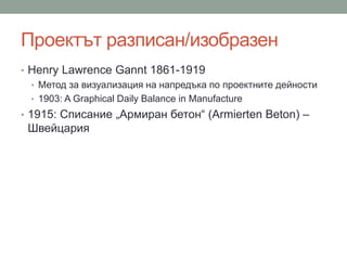 Проектът разписан/изобразен
• Henry Lawrence Gannt 1861-1919
• Метод за визуализация на напредъка по проектните дейности
• 1903: A Graphical Daily Balance in Manufacture
• 1915: Списание „Армиран бетон“ (Armierten Beton) –
Швейцария
 