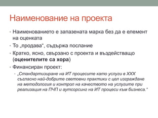 Наименование на проекта
• Наименованието е запазената марка без да е елемент
на оценката
• То „продава“, съдържа послание
• Кратко, ясно, свързано с проекта и въздействащо
(оценителите са хора)
• Финансиран проект:
• „Стандартизиране на ИТ процесите като услуги в ХХХ
съгласно най-добрите световни практики с цел изграждане
на методология и контрол на качеството на услугите при
реализация на ПЧП и аутсорсинг на ИТ процеси към бизнеса.“
 