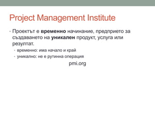 Project Management Institute
• Проектът е временно начинание, предприето за
създаването на уникален продукт, услуга или
резултат.
• временно: има начало и край
• уникално: не е рутинна операция
pmi.org
 