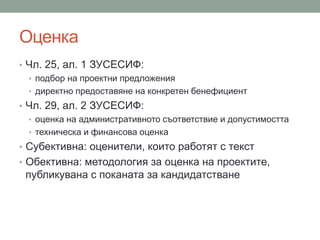 Оценка
• Чл. 25, ал. 1 ЗУСЕСИФ:
• подбор на проектни предложения
• директно предоставяне на конкретен бенефициент
• Чл. 29, ал. 2 ЗУСЕСИФ:
• оценка на административното съответствие и допустимостта
• техническа и финансова оценка
• Субективна: оценители, които работят с текст
• Обективна: методология за оценка на проектите,
публикувана с поканата за кандидатстване
 