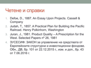 Четене и справки
1. Defoe, D., 1887. An Essay Upon Projects. Cassell &
Company
2. Judah, T., 1857. A Practical Plan for Building the Pacific
Railroad. Henry Polkinhorn, Washington
3. Juran, J., 1981. Product Quality – A Prescription for the
West. Selected Papers nº 26, 1981
4. ЗУСЕСИФ: ЗАКОН за управление на средствата от
Европейските структурни и инвестиционни фондове.
Обн., ДВ, бр. 101 от 22.12.2015 г., изм. и доп., бр. 43
от 7.06.2016 г.
 