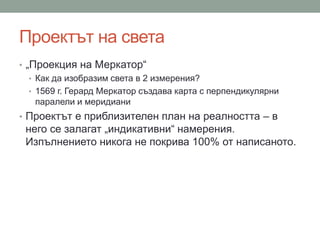 Проектът на света
• „Проекция на Меркатор“
• Как да изобразим света в 2 измерения?
• 1569 г. Герард Меркатор създава карта с перпендикулярни
паралели и меридиани
• Проектът е приблизителен план на реалността – в
него се залагат „индикативни“ намерения.
Изпълнението никога не покрива 100% от написаното.
 