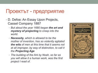 Проектът - предприятие
• D. Defoe: An Essay Upon Projects,
Cassel Company 1887
• But about the year 1680 began the art and
mystery of projecting to creep into the
world.
• Necessity, which is allowed to be the
mother of invention, has so violently agitated
the wits of men at this time that it seems not
at all improper, by way of distinction, to call it
the Projecting Age
• The building of the Ark by Noah, so far as
you will allow it a human work, was the first
project I read of.
 