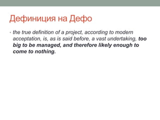 Дефиниция на Дефо
• the true definition of a project, according to modern
acceptation, is, as is said before, a vast undertaking, too
big to be managed, and therefore likely enough to
come to nothing.
 