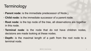 Terminology
• Parent node: is the immediate predecessor of Node j.
• Child node: is the immediate successor of a parent node.
• Root node: is the top node of the tree, all observations are together
in this node.
• Terminal node: is the node that do not have children nodes,
decisions are made looking at these nodes.
• Depth: is the maximal length of a path from the root node to a
terminal node.
 