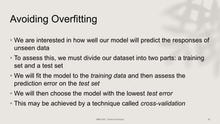Avoiding Overfitting
• We are interested in how well our model will predict the responses of
unseen data
• To assess this, we must divide our dataset into two parts: a training
set and a test set
• We will fit the model to the training data and then assess the
prediction error on the test set
• We will then choose the model with the lowest test error
• This may be achieved by a technique called cross-validation
 