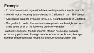 Example
• In order to motivate regression trees, we begin with a simple example.
• We will look at housing data collected in California in the 1990 census
• Aggregated data are available for 20,640 neighbourhoods in California
• Our goal is to predict the median house price in each neighbourhood
using some or all of the following predictor variables:
Latitude; Longitude; Median income; Median house age; Average
occupancy per house; Average number of rooms per house; Average
number of bedrooms per house; Neighbourhood population size
 