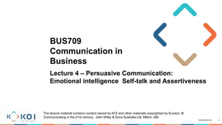 CRICOS 03171A
BUS709
Communication in
Business
Lecture 4 – Persuasive Communication:
Emotional intelligence Self-talk and Assertiveness
1
The lecture material contains content owned by KOI and other materials copyrighted by Eunson, B.
Communicating in the 21st century, John Wiley & Sons Australia Ltd, Milton, Qld
 