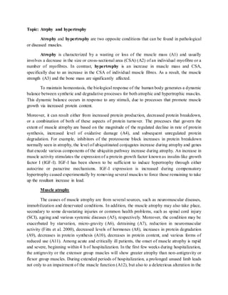 Topic: Atrphy and hypertrophy
Atrophy and hypertrophy are two opposite conditions that can be found in pathological
or diseased muscles.
Atrophy is characterized by a wasting or loss of the muscle mass (A1) and usually
involves a decrease in the size or cross-sectional area (CSA) (A2) of an individual myofibre or a
number of myofibres. In contrast, hypertrophy is an increase in muscle mass and CSA,
specifically due to an increase in the CSA of individual muscle fibres. As a result, the muscle
strength (A3) and the bone mass are significantly affected.
To maintain homeostasis, the biological response of the human body generates a dynamic
balance between synthetic and degradative processes for both atrophic and hypertrophic muscles.
This dynamic balance occurs in response to any stimuli, due to processes that promote muscle
growth via increased protein content.
Moreover, it can result either from increased protein production, decreased protein breakdown,
or a combination of both of these aspects of protein turnover. The processes that govern the
extent of muscle atrophy are based on the magnitude of the regulated decline in rate of protein
synthesis, increased level of oxidative damage (A4), and subsequent unregulated protein
degradation. For example, inhibitors of the proteosome block increases in protein breakdown
normally seen in atrophy, the level of ubiquitinated conjugates increase during atrophy and genes
that encode various components of the ubiquitin pathway increase during atrophy. An increase in
muscle activity stimulates the expression of a protein growth factor known as insulin-like growth
factor I (IGF-I). IGF-I has been shown to be sufficient to induce hypertrophy through either
autocrine or paracrine mechanisms. IGF-I expression is increased during compensatory
hypertrophy caused experimentally by removing several muscles to force those remaining to take
up the resultant increase in load.
Muscle atrophy
The causes of muscle atrophy are from several sources, such as neuromuscular diseases,
immobilization and denervated conditions. In addition, the muscle atrophy may also take place,
secondary to some devastating injuries or common health problems, such as spinal cord injury
(SCI), ageing and various systemic diseases (A5), respectively. Moreover, the condition may be
exacerbated by starvation, micro-gravity (A6), detraining (A7), reduction in neuromuscular
activity (Fitts et al. 2000), decreased levels of hormones (A8), increases in protein degradation
(A9), decreases in protein synthesis (A10), decreases in protein content, and various forms of
reduced use (A11). Among acute and critically ill patients, the onset of muscle atrophy is rapid
and severe, beginning within 4 h of hospitalization. In the first few weeks during hospitalization,
the antigravity or the extensor group muscles will show greater atrophy than non-antigravity or
flexor group muscles. During extended periods of hospitalization, a prolonged unused limb leads
not only to an impairment of the muscle function (A12), but also to a deleterious alteration in the
 