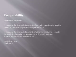 Comparability
Users must be able to:
compare the financial statements of an entity over time to identify
trends in its financial position and performance
compare the financial statements of different entities to evaluate
their relative financial performance and financial position.
For this to be the case there must be:
consistency and
disclosure.
 