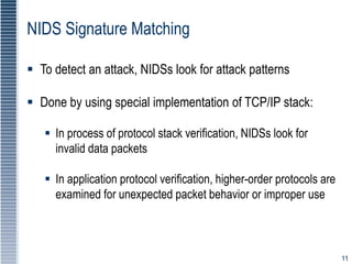11
NIDS Signature Matching
 To detect an attack, NIDSs look for attack patterns
 Done by using special implementation of TCP/IP stack:
 In process of protocol stack verification, NIDSs look for
invalid data packets
 In application protocol verification, higher-order protocols are
examined for unexpected packet behavior or improper use
 