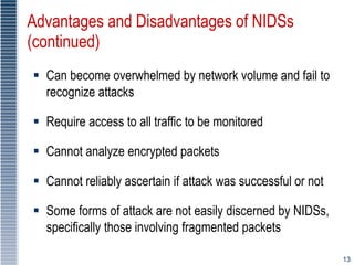 13
Advantages and Disadvantages of NIDSs
(continued)
 Can become overwhelmed by network volume and fail to
recognize attacks
 Require access to all traffic to be monitored
 Cannot analyze encrypted packets
 Cannot reliably ascertain if attack was successful or not
 Some forms of attack are not easily discerned by NIDSs,
specifically those involving fragmented packets
 