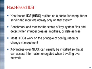 14
Host-Based IDS
 Host-based IDS (HIDS) resides on a particular computer or
server and monitors activity only on that system
 Benchmark and monitor the status of key system files and
detect when intruder creates, modifies, or deletes files
 Most HIDSs work on the principle of configuration or
change management
 Advantage over NIDS: can usually be installed so that it
can access information encrypted when traveling over
network
 