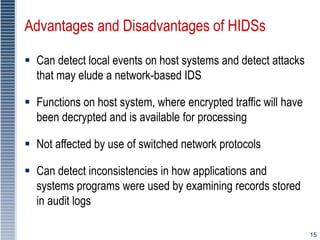 15
Advantages and Disadvantages of HIDSs
 Can detect local events on host systems and detect attacks
that may elude a network-based IDS
 Functions on host system, where encrypted traffic will have
been decrypted and is available for processing
 Not affected by use of switched network protocols
 Can detect inconsistencies in how applications and
systems programs were used by examining records stored
in audit logs
 