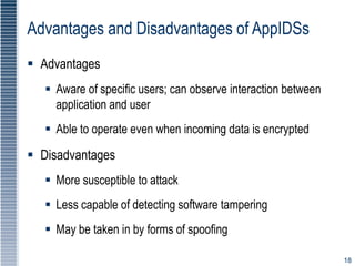 18
Advantages and Disadvantages of AppIDSs
 Advantages
 Aware of specific users; can observe interaction between
application and user
 Able to operate even when incoming data is encrypted
 Disadvantages
 More susceptible to attack
 Less capable of detecting software tampering
 May be taken in by forms of spoofing
 