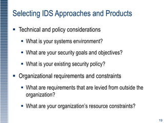 19
Selecting IDS Approaches and Products
 Technical and policy considerations
 What is your systems environment?
 What are your security goals and objectives?
 What is your existing security policy?
 Organizational requirements and constraints
 What are requirements that are levied from outside the
organization?
 What are your organization’s resource constraints?
 