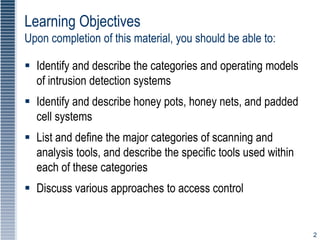 2
Learning Objectives
Upon completion of this material, you should be able to:
 Identify and describe the categories and operating models
of intrusion detection systems
 Identify and describe honey pots, honey nets, and padded
cell systems
 List and define the major categories of scanning and
analysis tools, and describe the specific tools used within
each of these categories
 Discuss various approaches to access control
 
