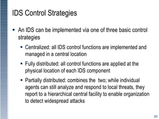 20
IDS Control Strategies
 An IDS can be implemented via one of three basic control
strategies
 Centralized: all IDS control functions are implemented and
managed in a central location
 Fully distributed: all control functions are applied at the
physical location of each IDS component
 Partially distributed: combines the two; while individual
agents can still analyze and respond to local threats, they
report to a hierarchical central facility to enable organization
to detect widespread attacks
 