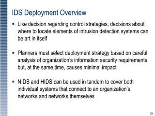 24
IDS Deployment Overview
 Like decision regarding control strategies, decisions about
where to locate elements of intrusion detection systems can
be art in itself
 Planners must select deployment strategy based on careful
analysis of organization’s information security requirements
but, at the same time, causes minimal impact
 NIDS and HIDS can be used in tandem to cover both
individual systems that connect to an organization’s
networks and networks themselves
 