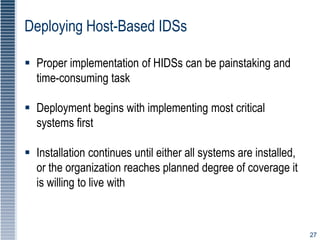 27
Deploying Host-Based IDSs
 Proper implementation of HIDSs can be painstaking and
time-consuming task
 Deployment begins with implementing most critical
systems first
 Installation continues until either all systems are installed,
or the organization reaches planned degree of coverage it
is willing to live with
 