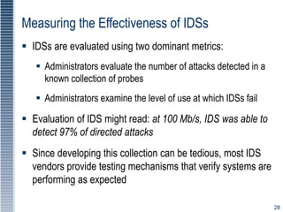 28
Measuring the Effectiveness of IDSs
 IDSs are evaluated using two dominant metrics:
 Administrators evaluate the number of attacks detected in a
known collection of probes
 Administrators examine the level of use at which IDSs fail
 Evaluation of IDS might read: at 100 Mb/s, IDS was able to
detect 97% of directed attacks
 Since developing this collection can be tedious, most IDS
vendors provide testing mechanisms that verify systems are
performing as expected
 