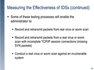 29
Measuring the Effectiveness of IDSs (continued)
 Some of these testing processes will enable the
administrator to:
 Record and retransmit packets from real virus or worm scan
 Record and retransmit packets from a real virus or worm
scan with incomplete TCP/IP session connections (missing
SYN packets)
 Conduct a real virus or worm scan against an invulnerable
system
 