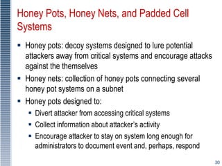 30
Honey Pots, Honey Nets, and Padded Cell
Systems
 Honey pots: decoy systems designed to lure potential
attackers away from critical systems and encourage attacks
against the themselves
 Honey nets: collection of honey pots connecting several
honey pot systems on a subnet
 Honey pots designed to:
 Divert attacker from accessing critical systems
 Collect information about attacker’s activity
 Encourage attacker to stay on system long enough for
administrators to document event and, perhaps, respond
 