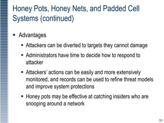 33
Honey Pots, Honey Nets, and Padded Cell
Systems (continued)
 Advantages
 Attackers can be diverted to targets they cannot damage
 Administrators have time to decide how to respond to
attacker
 Attackers’ actions can be easily and more extensively
monitored, and records can be used to refine threat models
and improve system protections
 Honey pots may be effective at catching insiders who are
snooping around a network
 