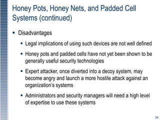 34
Honey Pots, Honey Nets, and Padded Cell
Systems (continued)
 Disadvantages
 Legal implications of using such devices are not well defined
 Honey pots and padded cells have not yet been shown to be
generally useful security technologies
 Expert attacker, once diverted into a decoy system, may
become angry and launch a more hostile attack against an
organization’s systems
 Administrators and security managers will need a high level
of expertise to use these systems
 