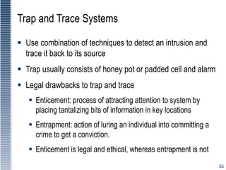 35
Trap and Trace Systems
 Use combination of techniques to detect an intrusion and
trace it back to its source
 Trap usually consists of honey pot or padded cell and alarm
 Legal drawbacks to trap and trace
 Enticement: process of attracting attention to system by
placing tantalizing bits of information in key locations
 Entrapment: action of luring an individual into committing a
crime to get a conviction.
 Enticement is legal and ethical, whereas entrapment is not
 