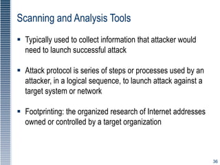 36
Scanning and Analysis Tools
 Typically used to collect information that attacker would
need to launch successful attack
 Attack protocol is series of steps or processes used by an
attacker, in a logical sequence, to launch attack against a
target system or network
 Footprinting: the organized research of Internet addresses
owned or controlled by a target organization
 