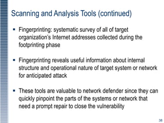 38
Scanning and Analysis Tools (continued)
 Fingerprinting: systematic survey of all of target
organization’s Internet addresses collected during the
footprinting phase
 Fingerprinting reveals useful information about internal
structure and operational nature of target system or network
for anticipated attack
 These tools are valuable to network defender since they can
quickly pinpoint the parts of the systems or network that
need a prompt repair to close the vulnerability
 