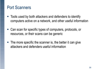 39
Port Scanners
 Tools used by both attackers and defenders to identify
computers active on a network, and other useful information
 Can scan for specific types of computers, protocols, or
resources, or their scans can be generic
 The more specific the scanner is, the better it can give
attackers and defenders useful information
 
