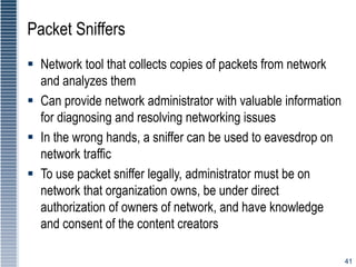 41
Packet Sniffers
 Network tool that collects copies of packets from network
and analyzes them
 Can provide network administrator with valuable information
for diagnosing and resolving networking issues
 In the wrong hands, a sniffer can be used to eavesdrop on
network traffic
 To use packet sniffer legally, administrator must be on
network that organization owns, be under direct
authorization of owners of network, and have knowledge
and consent of the content creators
 