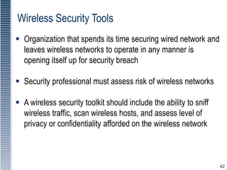 42
Wireless Security Tools
 Organization that spends its time securing wired network and
leaves wireless networks to operate in any manner is
opening itself up for security breach
 Security professional must assess risk of wireless networks
 A wireless security toolkit should include the ability to sniff
wireless traffic, scan wireless hosts, and assess level of
privacy or confidentiality afforded on the wireless network
 