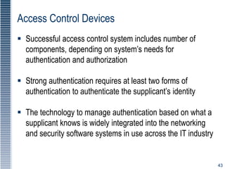 43
Access Control Devices
 Successful access control system includes number of
components, depending on system’s needs for
authentication and authorization
 Strong authentication requires at least two forms of
authentication to authenticate the supplicant’s identity
 The technology to manage authentication based on what a
supplicant knows is widely integrated into the networking
and security software systems in use across the IT industry
 