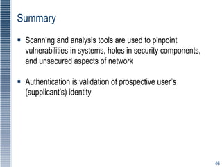 46
Summary
 Scanning and analysis tools are used to pinpoint
vulnerabilities in systems, holes in security components,
and unsecured aspects of network
 Authentication is validation of prospective user’s
(supplicant’s) identity
 