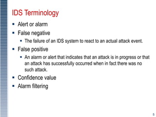 5
IDS Terminology
 Alert or alarm
 False negative
 The failure of an IDS system to react to an actual attack event.
 False positive
 An alarm or alert that indicates that an attack is in progress or that
an attack has successfully occurred when in fact there was no
such attack.
 Confidence value
 Alarm filtering
 