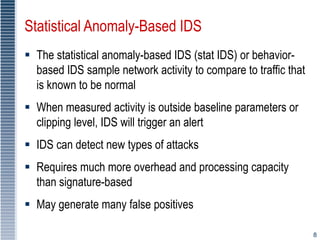 8
Statistical Anomaly-Based IDS
 The statistical anomaly-based IDS (stat IDS) or behavior-
based IDS sample network activity to compare to traffic that
is known to be normal
 When measured activity is outside baseline parameters or
clipping level, IDS will trigger an alert
 IDS can detect new types of attacks
 Requires much more overhead and processing capacity
than signature-based
 May generate many false positives
 