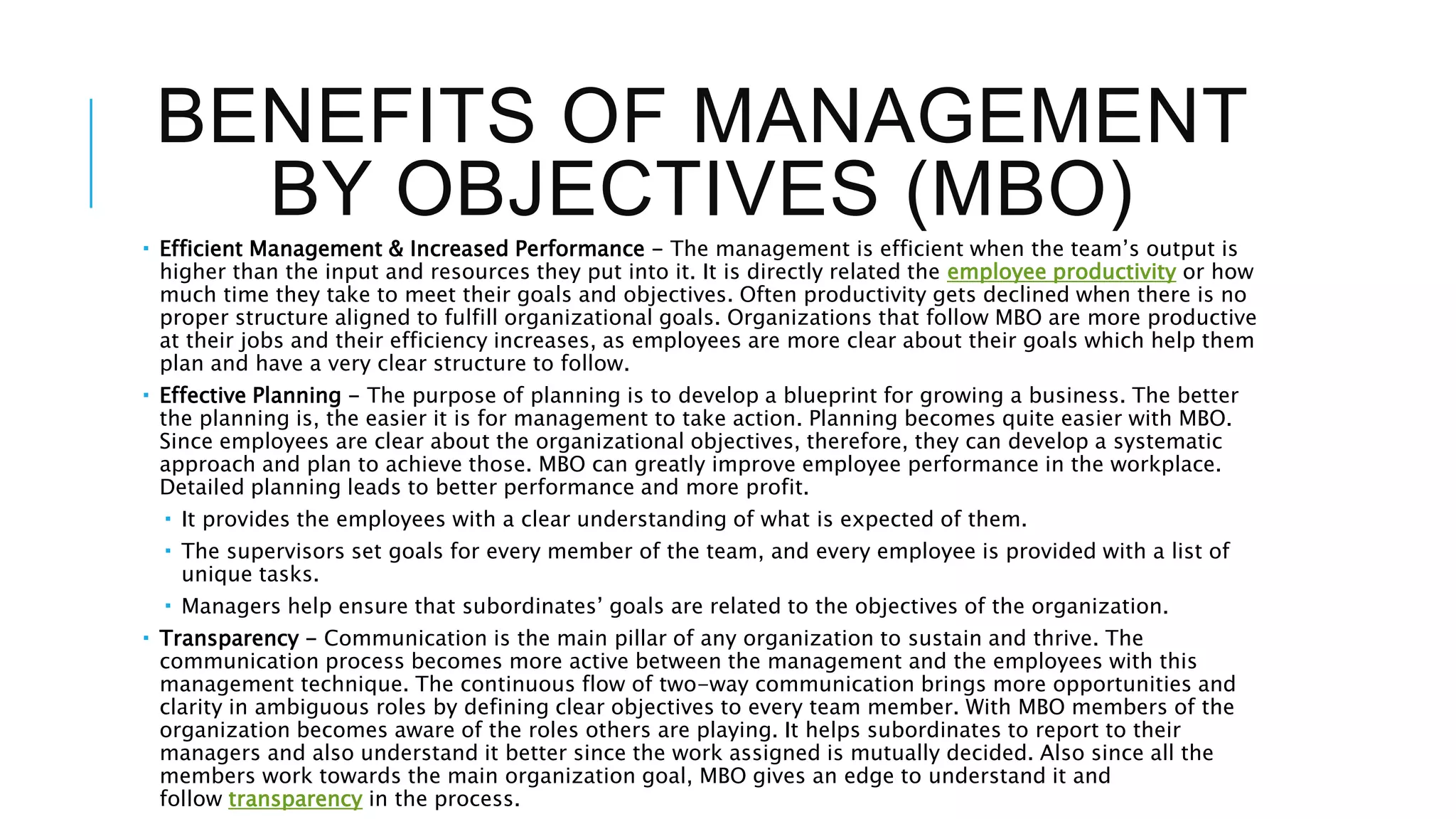 BENEFITS OF MANAGEMENT
BY OBJECTIVES (MBO)
 Efficient Management & Increased Performance - The management is efficient when the team’s output is
higher than the input and resources they put into it. It is directly related the employee productivity or how
much time they take to meet their goals and objectives. Often productivity gets declined when there is no
proper structure aligned to fulfill organizational goals. Organizations that follow MBO are more productive
at their jobs and their efficiency increases, as employees are more clear about their goals which help them
plan and have a very clear structure to follow.
 Effective Planning - The purpose of planning is to develop a blueprint for growing a business. The better
the planning is, the easier it is for management to take action. Planning becomes quite easier with MBO.
Since employees are clear about the organizational objectives, therefore, they can develop a systematic
approach and plan to achieve those. MBO can greatly improve employee performance in the workplace.
Detailed planning leads to better performance and more profit.
 It provides the employees with a clear understanding of what is expected of them.
 The supervisors set goals for every member of the team, and every employee is provided with a list of
unique tasks.
 Managers help ensure that subordinates’ goals are related to the objectives of the organization.
 Transparency - Communication is the main pillar of any organization to sustain and thrive. The
communication process becomes more active between the management and the employees with this
management technique. The continuous flow of two-way communication brings more opportunities and
clarity in ambiguous roles by defining clear objectives to every team member. With MBO members of the
organization becomes aware of the roles others are playing. It helps subordinates to report to their
managers and also understand it better since the work assigned is mutually decided. Also since all the
members work towards the main organization goal, MBO gives an edge to understand it and
follow transparency in the process.
 