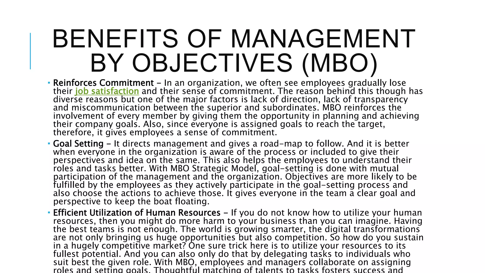 BENEFITS OF MANAGEMENT
BY OBJECTIVES (MBO)
 Reinforces Commitment - In an organization, we often see employees gradually lose
their job satisfaction and their sense of commitment. The reason behind this though has
diverse reasons but one of the major factors is lack of direction, lack of transparency
and miscommunication between the superior and subordinates. MBO reinforces the
involvement of every member by giving them the opportunity in planning and achieving
their company goals. Also, since everyone is assigned goals to reach the target,
therefore, it gives employees a sense of commitment.
 Goal Setting - It directs management and gives a road-map to follow. And it is better
when everyone in the organization is aware of the process or included to give their
perspectives and idea on the same. This also helps the employees to understand their
roles and tasks better. With MBO Strategic Model, goal-setting is done with mutual
participation of the management and the organization. Objectives are more likely to be
fulfilled by the employees as they actively participate in the goal-setting process and
also choose the actions to achieve those. It gives everyone in the team a clear goal and
perspective to keep the boat floating.
 Efficient Utilization of Human Resources - If you do not know how to utilize your human
resources, then you might do more harm to your business than you can imagine. Having
the best teams is not enough. The world is growing smarter, the digital transformations
are not only bringing us huge opportunities but also competition. So how do you sustain
in a hugely competitive market? One sure trick here is to utilize your resources to its
fullest potential. And you can also only do that by delegating tasks to individuals who
suit best the given role. With MBO, employees and managers collaborate on assigning
 