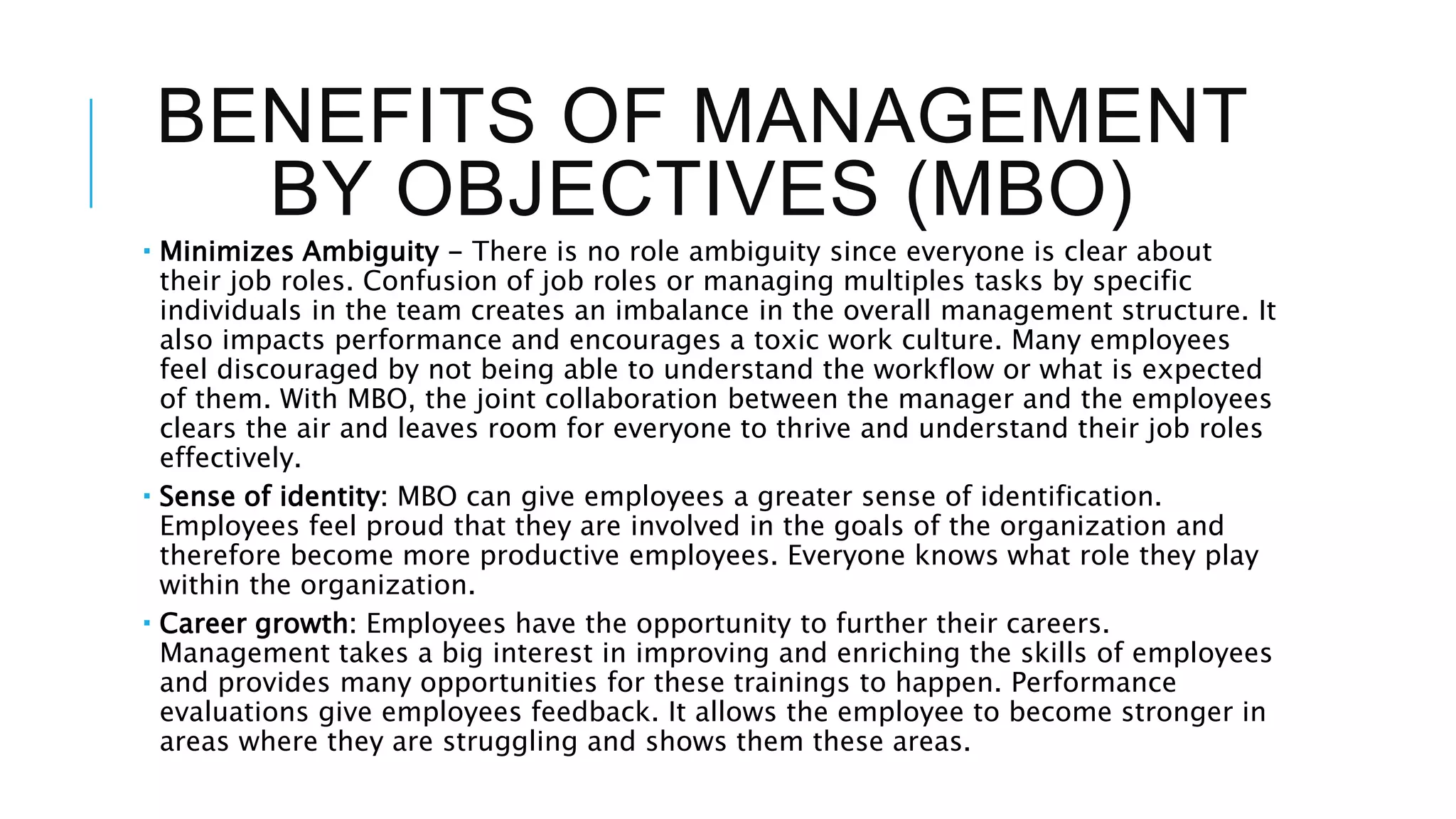 BENEFITS OF MANAGEMENT
BY OBJECTIVES (MBO)
 Minimizes Ambiguity - There is no role ambiguity since everyone is clear about
their job roles. Confusion of job roles or managing multiples tasks by specific
individuals in the team creates an imbalance in the overall management structure. It
also impacts performance and encourages a toxic work culture. Many employees
feel discouraged by not being able to understand the workflow or what is expected
of them. With MBO, the joint collaboration between the manager and the employees
clears the air and leaves room for everyone to thrive and understand their job roles
effectively.
 Sense of identity: MBO can give employees a greater sense of identification.
Employees feel proud that they are involved in the goals of the organization and
therefore become more productive employees. Everyone knows what role they play
within the organization.
 Career growth: Employees have the opportunity to further their careers.
Management takes a big interest in improving and enriching the skills of employees
and provides many opportunities for these trainings to happen. Performance
evaluations give employees feedback. It allows the employee to become stronger in
areas where they are struggling and shows them these areas.
 