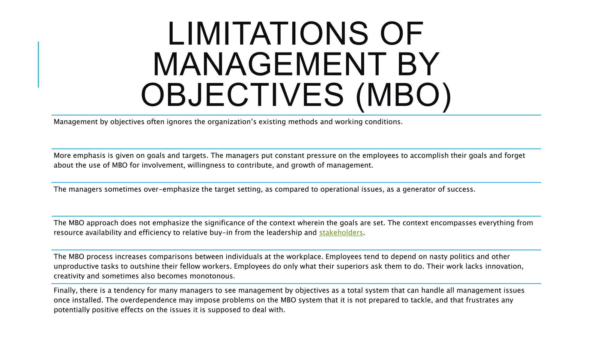 LIMITATIONS OF
MANAGEMENT BY
OBJECTIVES (MBO)
Management by objectives often ignores the organization’s existing methods and working conditions.
More emphasis is given on goals and targets. The managers put constant pressure on the employees to accomplish their goals and forget
about the use of MBO for involvement, willingness to contribute, and growth of management.
The managers sometimes over-emphasize the target setting, as compared to operational issues, as a generator of success.
The MBO approach does not emphasize the significance of the context wherein the goals are set. The context encompasses everything from
resource availability and efficiency to relative buy-in from the leadership and stakeholders.
The MBO process increases comparisons between individuals at the workplace. Employees tend to depend on nasty politics and other
unproductive tasks to outshine their fellow workers. Employees do only what their superiors ask them to do. Their work lacks innovation,
creativity and sometimes also becomes monotonous.
Finally, there is a tendency for many managers to see management by objectives as a total system that can handle all management issues
once installed. The overdependence may impose problems on the MBO system that it is not prepared to tackle, and that frustrates any
potentially positive effects on the issues it is supposed to deal with.
 